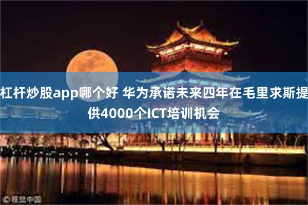 杠杆炒股app哪个好 华为承诺未来四年在毛里求斯提供4000个ICT培训机会