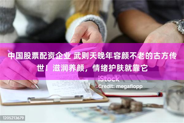 中国股票配资企业 武则天晚年容颜不老的古方传世！滋润养颜，情绪护肤就靠它