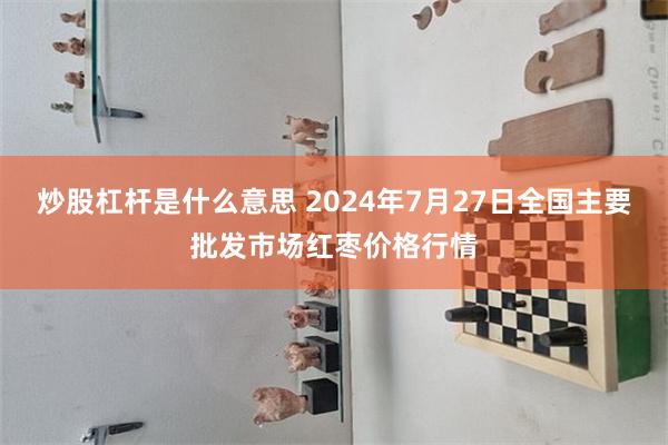 炒股杠杆是什么意思 2024年7月27日全国主要批发市场红枣价格行情