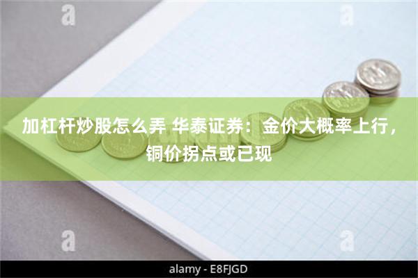 加杠杆炒股怎么弄 华泰证券：金价大概率上行，铜价拐点或已现