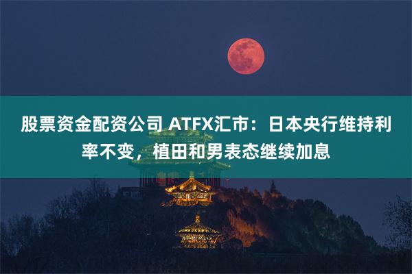 股票资金配资公司 ATFX汇市：日本央行维持利率不变，植田和男表态继续加息