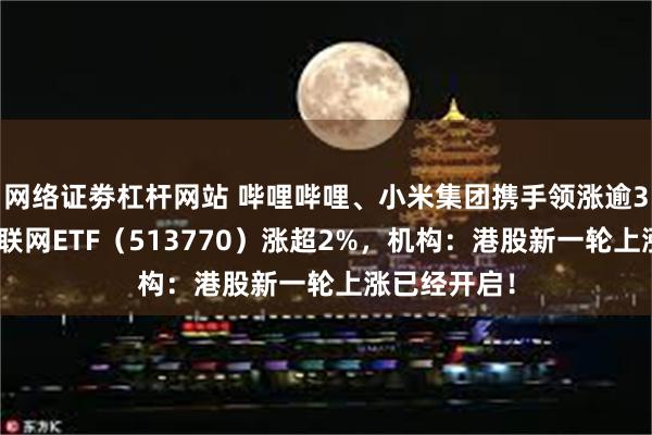 网络证劵杠杆网站 哔哩哔哩、小米集团携手领涨逾3%，港股互联网ETF（513770）涨超2%，机构：港股新一轮上涨已经开启！