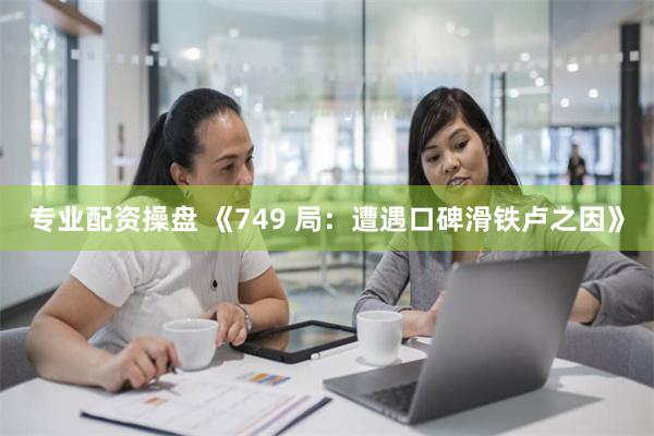 专业配资操盘 《749 局：遭遇口碑滑铁卢之因》