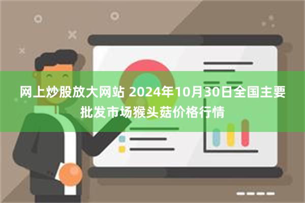 网上炒股放大网站 2024年10月30日全国主要批发市场猴头菇价格行情