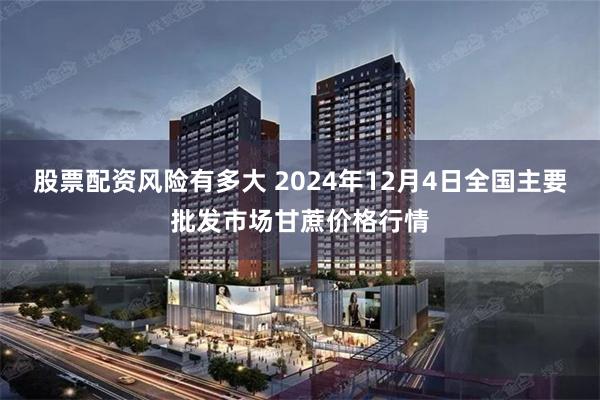 股票配资风险有多大 2024年12月4日全国主要批发市场甘蔗价格行情