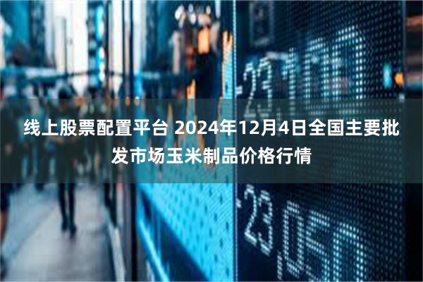 线上股票配置平台 2024年12月4日全国主要批发市场玉米制品价格行情