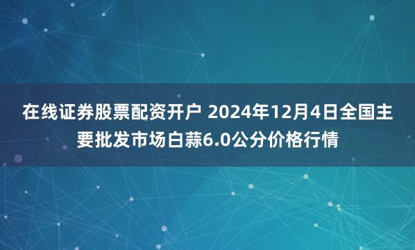 在线证券股票配资开户 2024年12月4日全国主要批发市场白蒜6.0公分价格行情