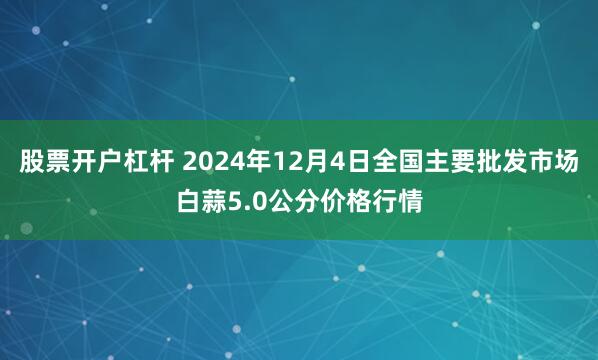 股票开户杠杆 2024年12月4日全国主要批发市场白蒜5.0公分价格行情