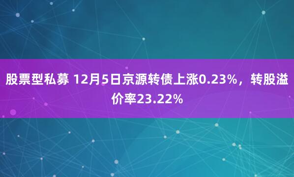 股票型私募 12月5日京源转债上涨0.23%，转股溢价率23.22%