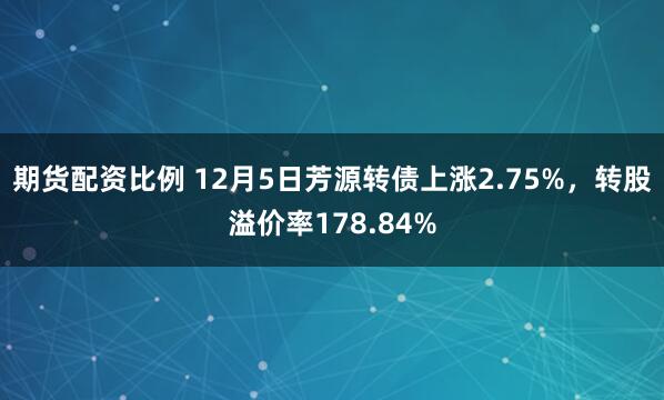 期货配资比例 12月5日芳源转债上涨2.75%，转股溢价率178.84%