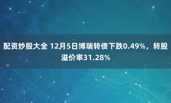 配资炒股大全 12月5日博瑞转债下跌0.49%，转股溢价率31.28%