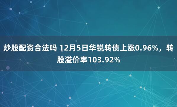 炒股配资合法吗 12月5日华锐转债上涨0.96%，转股溢价率103.92%