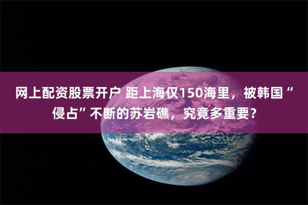 网上配资股票开户 距上海仅150海里，被韩国“侵占”不断的苏岩礁，究竟多重要？