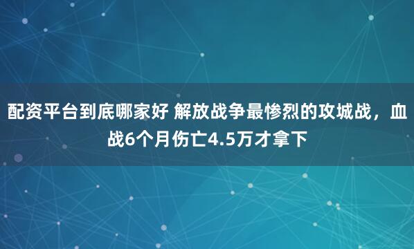 配资平台到底哪家好 解放战争最惨烈的攻城战，血战6个月伤亡4.5万才拿下