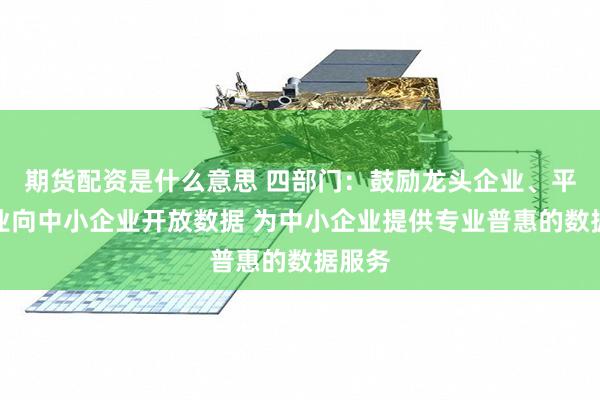 期货配资是什么意思 四部门：鼓励龙头企业、平台企业向中小企业开放数据 为中小企业提供专业普惠的数据服务