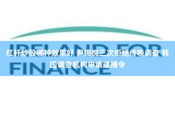 杠杆炒股哪种效果好 尹锡悦三次拒绝传唤调查 韩国调查机构申请逮捕令