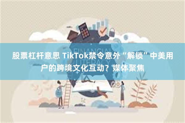 股票杠杆意思 TikTok禁令意外“解锁”中美用户的跨境文化互动？媒体聚焦