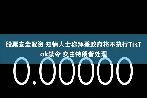 股票安全配资 知情人士称拜登政府将不执行TikTok禁令 交由特朗普处理