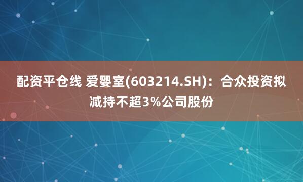 配资平仓线 爱婴室(603214.SH)：合众投资拟减持不超3%公司股份