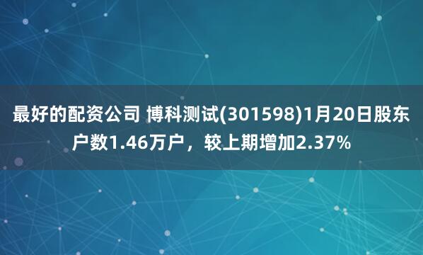 最好的配资公司 博科测试(301598)1月20日股东户数1.46万户，较上期增加2.37%