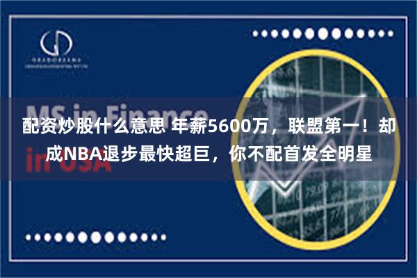 配资炒股什么意思 年薪5600万，联盟第一！却成NBA退步最快超巨，你不配首发全明星