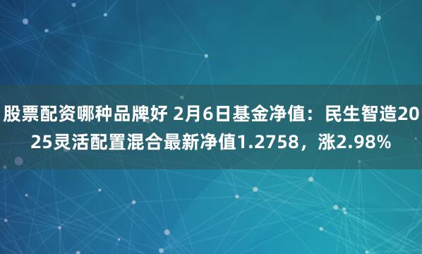 股票配资哪种品牌好 2月6日基金净值：民生智造2025灵活配置混合最新净值1.2758，涨2.98%