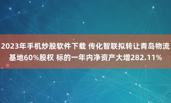 2023年手机炒股软件下载 传化智联拟转让青岛物流基地60%股权 标的一年内净资产大增282.11%