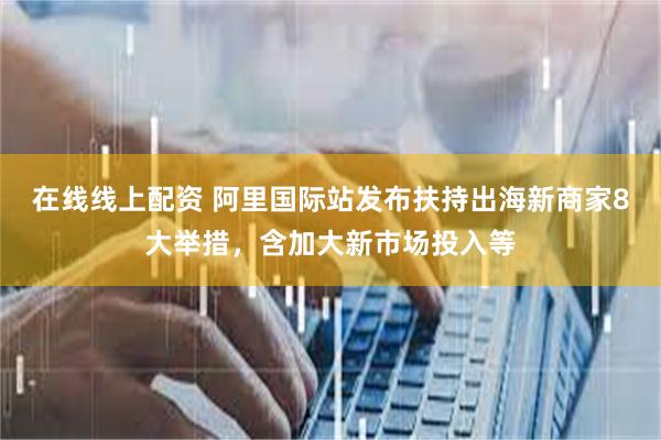 在线线上配资 阿里国际站发布扶持出海新商家8大举措，含加大新市场投入等