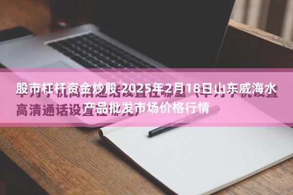 股市杠杆资金炒股 2025年2月18日山东威海水产品批发市场价格行情