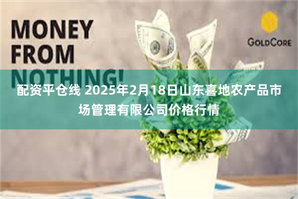 配资平仓线 2025年2月18日山东喜地农产品市场管理有限公司价格行情