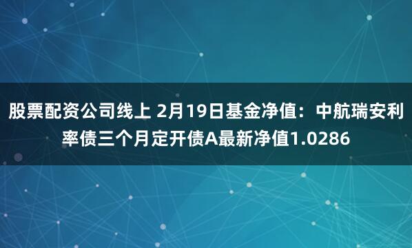 股票配资公司线上 2月19日基金净值：中航瑞安利率债三个月定开债A最新净值1.0286