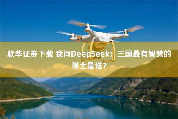 联华证券下载 我问DeepSeek：三国最有智慧的谋士是谁？