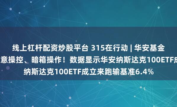 线上杠杆配资炒股平台 315在行动 | 华安基金被投诉虚假宣传、恶意操控、暗箱操作！数据显示华安纳斯达克100ETF成立来跑输基准6.4%